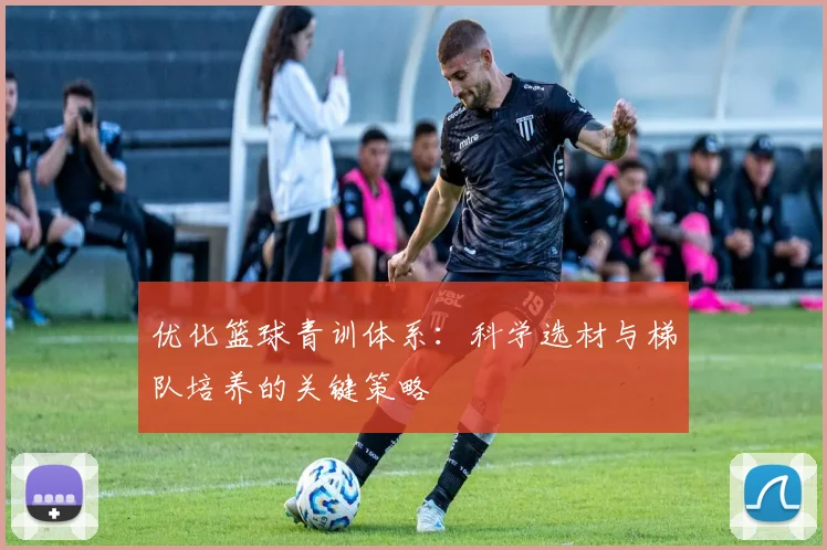优化篮球青训体系:科学选材与梯队培养的关键策略