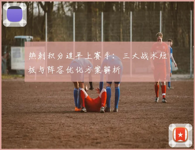 热刺积分追平上赛季：三大战术短板与阵容优化方案解析