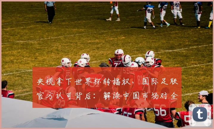 央视拿下世界杯转播权,国际足联官方认可背后:解读中国市场对全球体育版权的关键影响