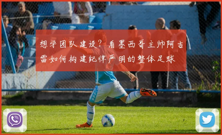 想学团队建设？看墨西哥主帅阿吉雷如何构建纪律严明的整体足球