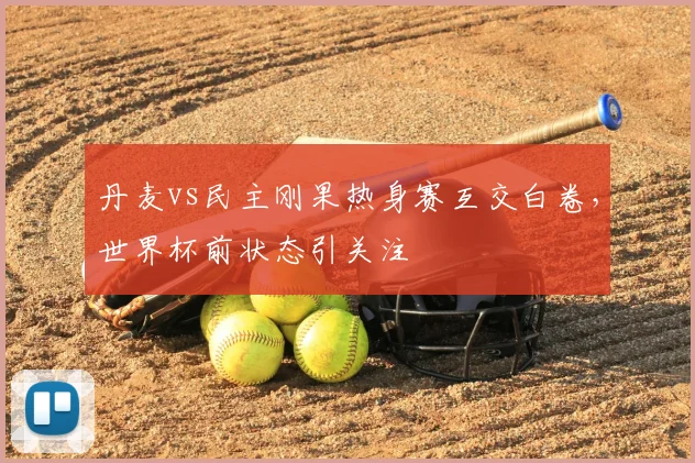 丹麦vs民主刚果热身赛互交白卷,世界杯前状态引关注