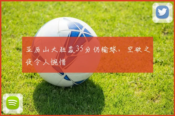 亚历山大狂轰35分仍输球，空砍之夜令人惋惜