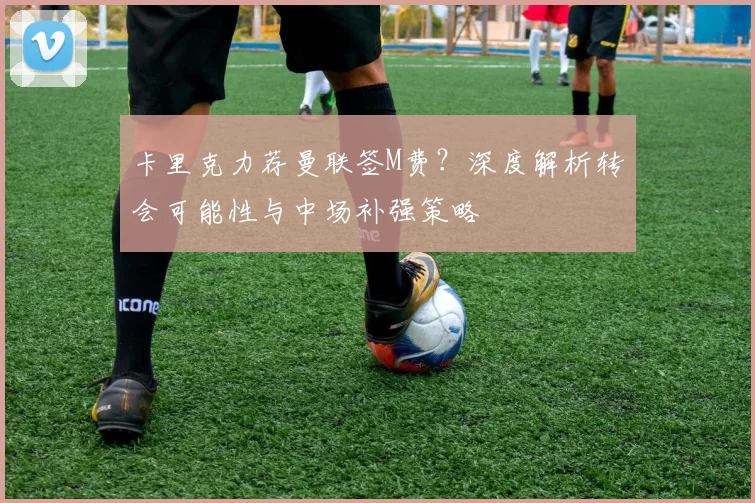卡里克力荐曼联签M费？深度解析转会可能性与中场补强策略