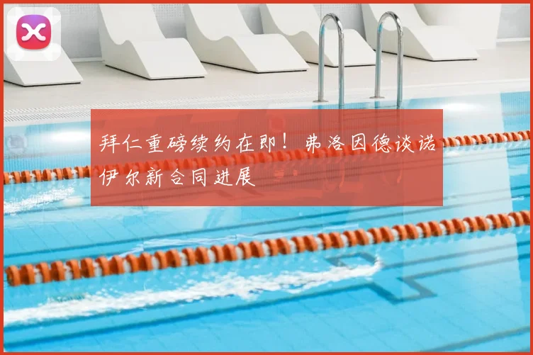 拜仁重磅续约在即！弗洛因德谈诺伊尔新合同进展