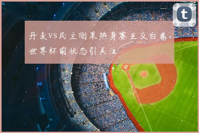 丹麦vs民主刚果热身赛互交白卷，世界杯前状态引关注