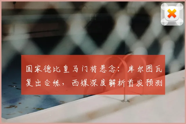 国家德比皇马门将悬念：库尔图瓦复出合练，西媒深度解析首发预测与阵容影响