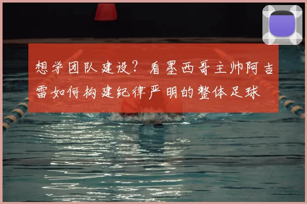 想学团队建设?看墨西哥主帅阿吉雷如何构建纪律严明的整体足球