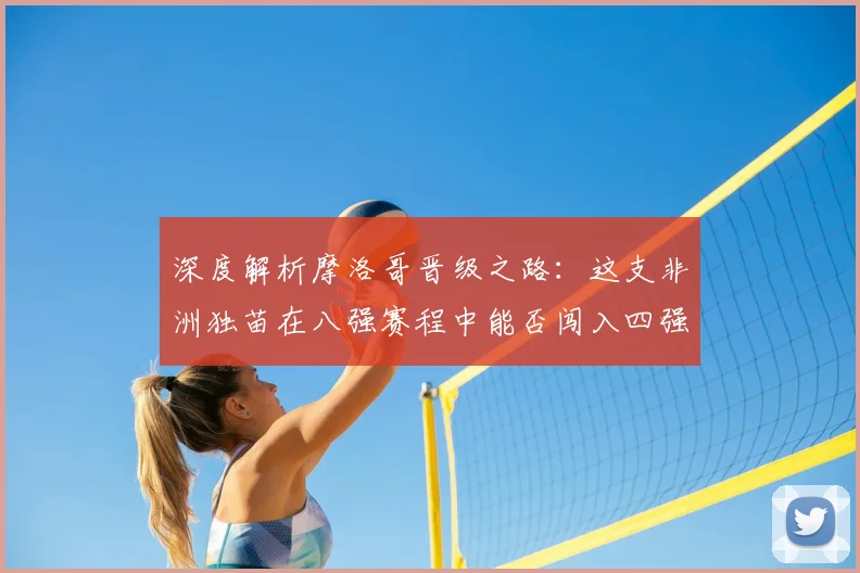深度解析摩洛哥晋级之路：这支非洲独苗在八强赛程中能否闯入四强？