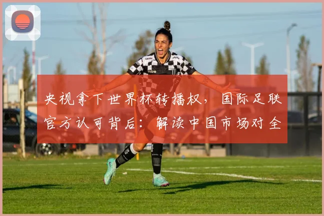 央视拿下世界杯转播权，国际足联官方认可背后：解读中国市场对全球体育版权的关键影响