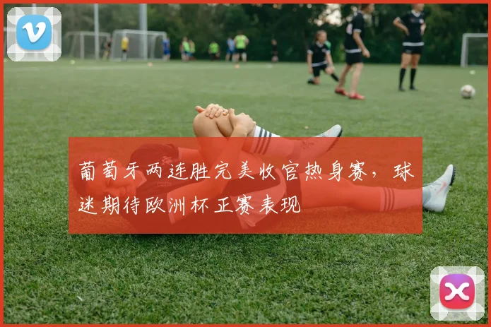 葡萄牙两连胜完美收官热身赛,球迷期待欧洲杯正赛表现