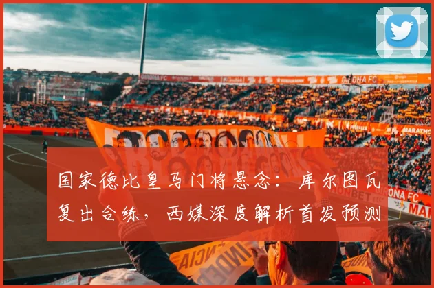 国家德比皇马门将悬念：库尔图瓦复出合练，西媒深度解析首发预测与阵容影响